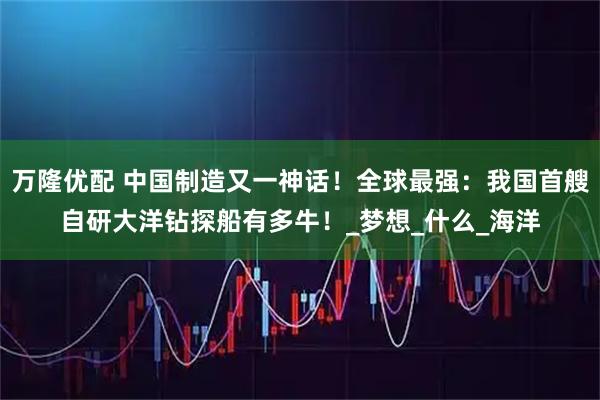 万隆优配 中国制造又一神话！全球最强：我国首艘自研大洋钻探船有多牛！_梦想_什么_海洋