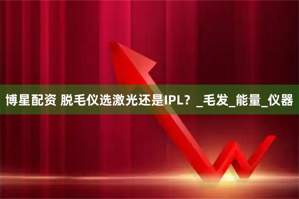 博星配资 脱毛仪选激光还是IPL?_毛发_能量_仪器