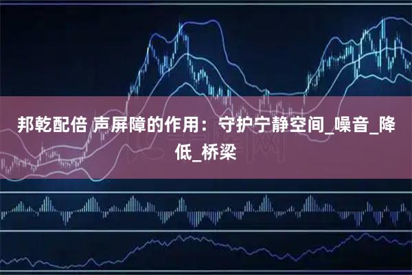 邦乾配倍 声屏障的作用:守护宁静空间_噪音_降低_桥梁