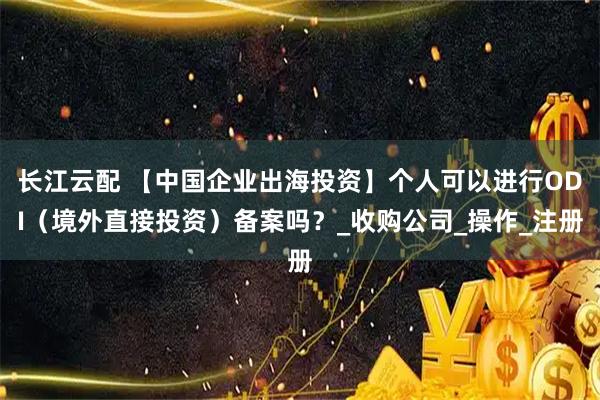 长江云配 【中国企业出海投资】个人可以进行ODI（境外直接投资）备案吗？_收购公司_操作_注册