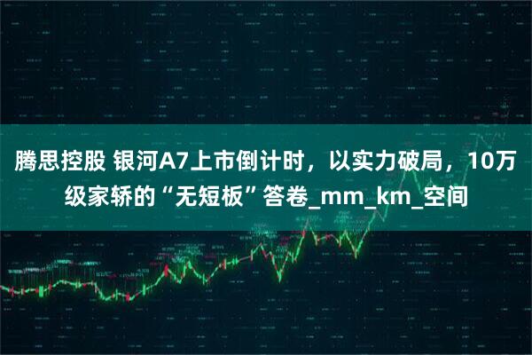 腾思控股 银河A7上市倒计时，以实力破局，10万级家轿的“无短板”答卷_mm_km_空间