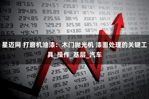 星迈网 打磨机油漆：木门抛光机 漆面处理的关键工具_操作_基层_汽车