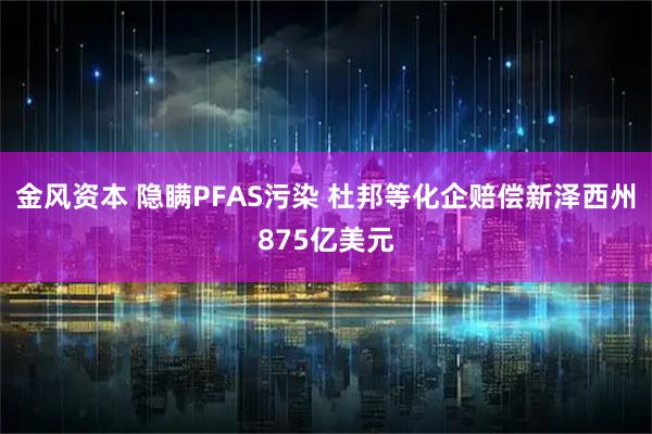 金风资本 隐瞒PFAS污染 杜邦等化企赔偿新泽西州875亿美元