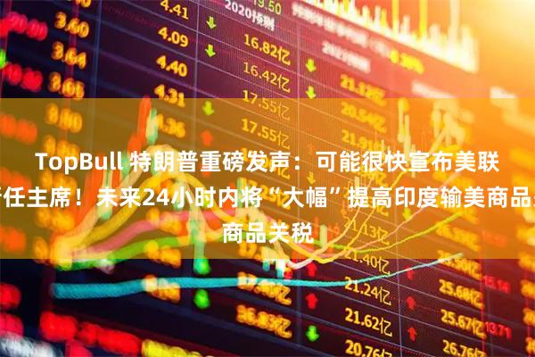 TopBull 特朗普重磅发声：可能很快宣布美联储新任主席！未来24小时内将“大幅”提高印度输美商品关税
