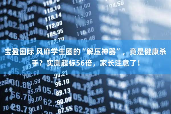 宝盈国际 风靡学生圈的“解压神器”，竟是健康杀手？实测超标56倍，家长注意了！