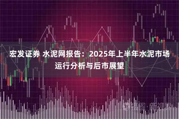 宏发证券 水泥网报告：2025年上半年水泥市场运行分析与后市展望