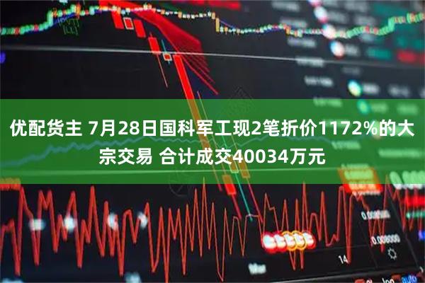 优配货主 7月28日国科军工现2笔折价1172%的大宗交易 合计成交40034万元