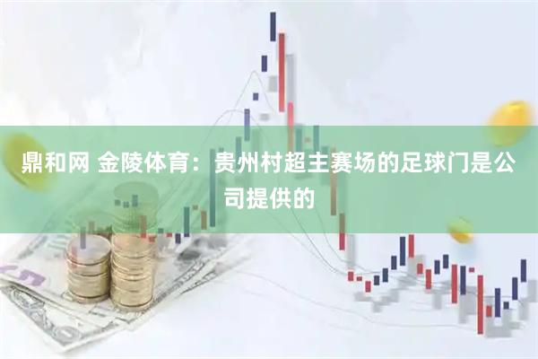 鼎和网 金陵体育：贵州村超主赛场的足球门是公司提供的