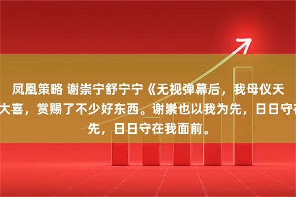凤凰策略 谢崇宁舒宁宁《无视弹幕后，我母仪天下》皇后大喜，赏赐了不少好东西。谢崇也以我为先，日日守在我面前。
