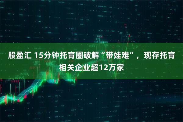 股盈汇 15分钟托育圈破解“带娃难”，现存托育相关企业超12万家
