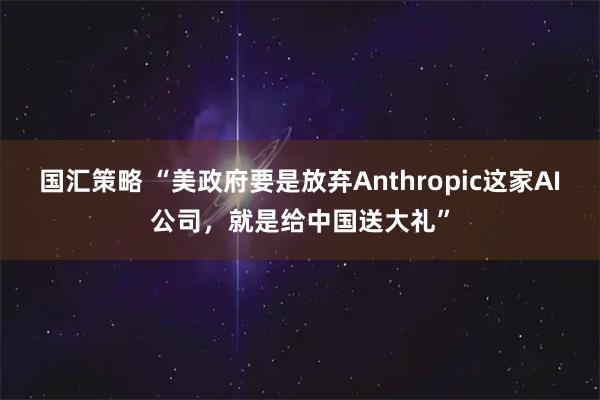 国汇策略 “美政府要是放弃Anthropic这家AI公司，就是给中国送大礼”