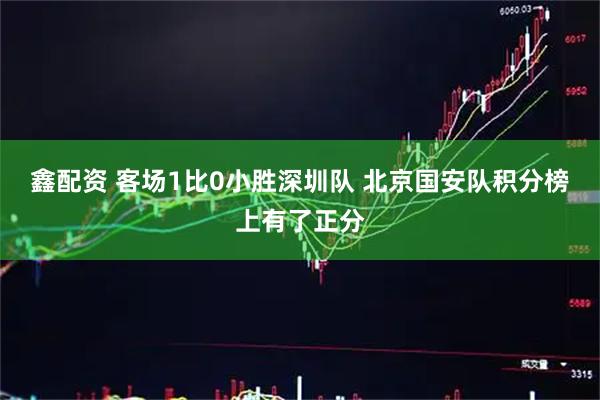 鑫配资 客场1比0小胜深圳队 北京国安队积分榜上有了正分
