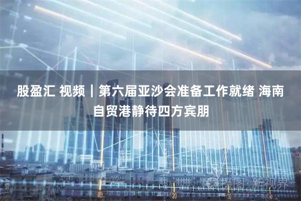 股盈汇 视频｜第六届亚沙会准备工作就绪 海南自贸港静待四方宾朋
