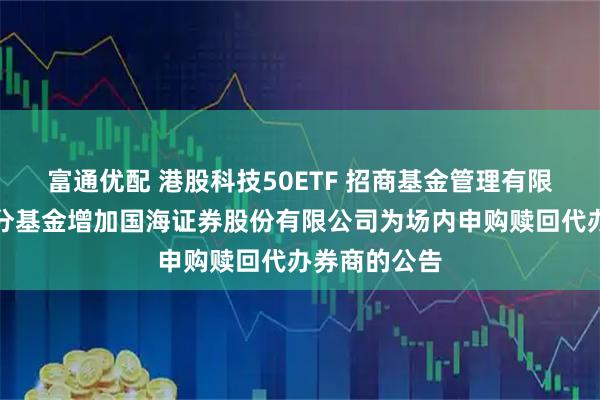 富通优配 港股科技50ETF 招商基金管理有限公司旗下部分基金增加国海证券股份有限公司为场内申购赎回代办券商的公告