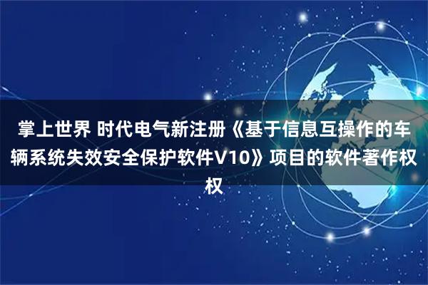 掌上世界 时代电气新注册《基于信息互操作的车辆系统失效安全保护软件V10》项目的软件著作权