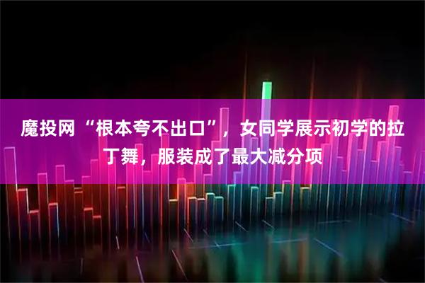 魔投网 “根本夸不出口”，女同学展示初学的拉丁舞，服装成了最大减分项