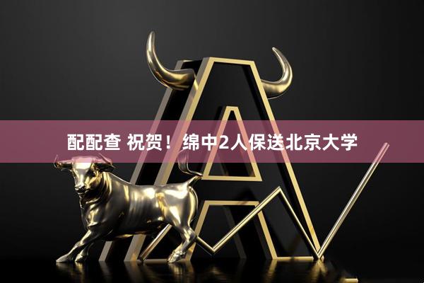 配配查 祝贺！绵中2人保送北京大学