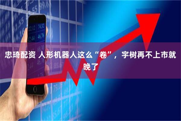 忠琦配资 人形机器人这么“卷”，宇树再不上市就晚了