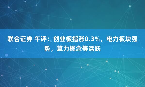 联合证券 午评：创业板指涨0.3%，电力板块强势，算力概念等活跃