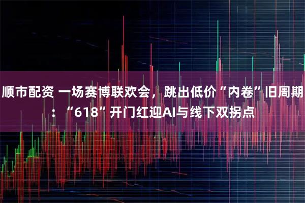 顺市配资 一场赛博联欢会,跳出低价“内卷”旧周期:“618”开门红迎AI与线下双拐点
