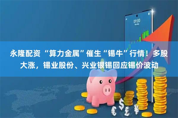 永隆配资 “算力金属”催生“锡牛”行情!多股大涨,锡业股份、兴业银锡回应锡价波动