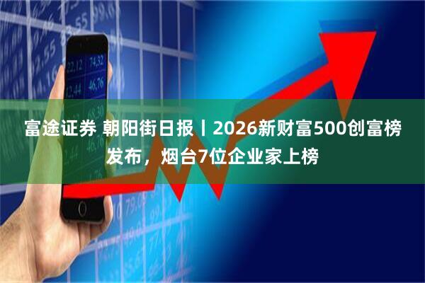 富途证券 朝阳街日报丨2026新财富500创富榜发布,烟台7位企业家上榜
