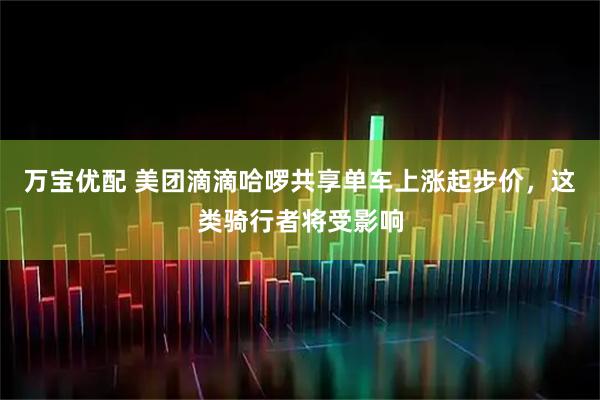 万宝优配 美团滴滴哈啰共享单车上涨起步价,这类骑行者将受影响