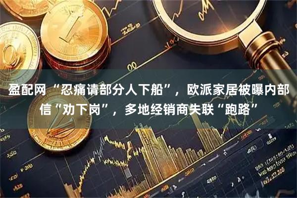 盈配网 “忍痛请部分人下船”，欧派家居被曝内部信“劝下岗”，多地经销商失联“跑路”
