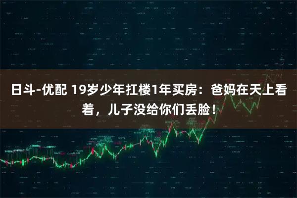 日斗-优配 19岁少年扛楼1年买房:爸妈在天上看着,儿子没给你们丢脸!