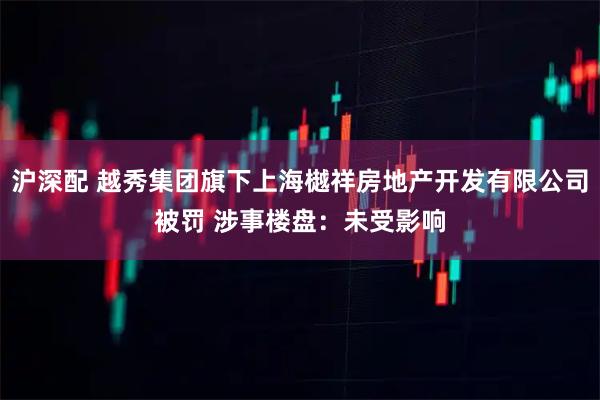 沪深配 越秀集团旗下上海樾祥房地产开发有限公司被罚 涉事楼盘:未受影响