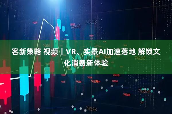 客新策略 视频｜VR、实景AI加速落地 解锁文化消费新体验