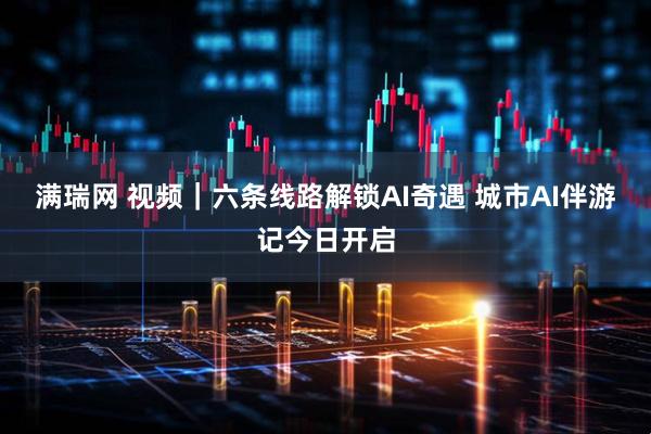 满瑞网 视频|六条线路解锁AI奇遇 城市AI伴游记今日开启