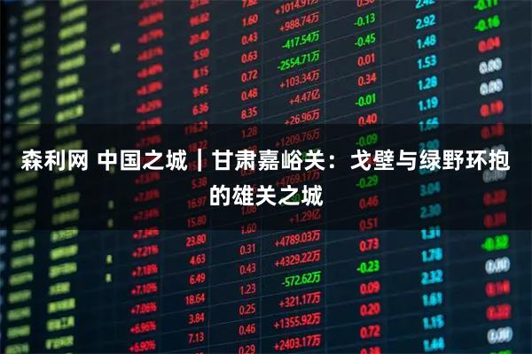 森利网 中国之城｜甘肃嘉峪关：戈壁与绿野环抱的雄关之城