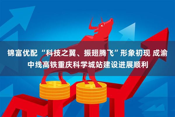 锦富优配 “科技之翼、振翅腾飞”形象初现 成渝中线高铁重庆科学城站建设进展顺利
