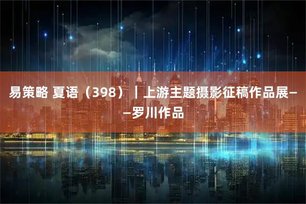 易策略 夏语（398）｜上游主题摄影征稿作品展——罗川作品