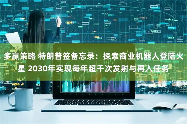 多赢策略 特朗普签备忘录：探索商业机器人登陆火星 2030年实现每年超千次发射与再入任务