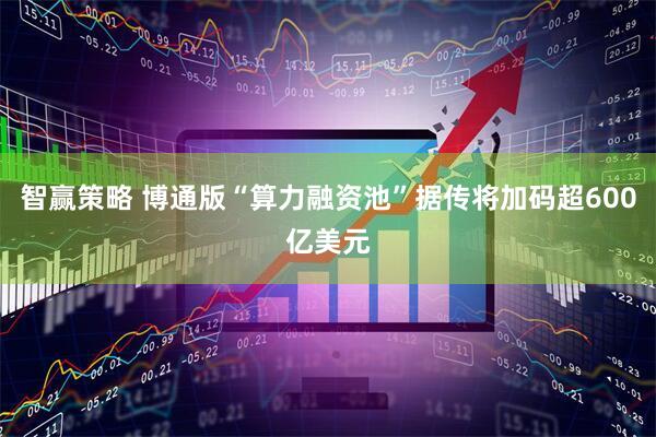 智赢策略 博通版“算力融资池”据传将加码超600亿美元